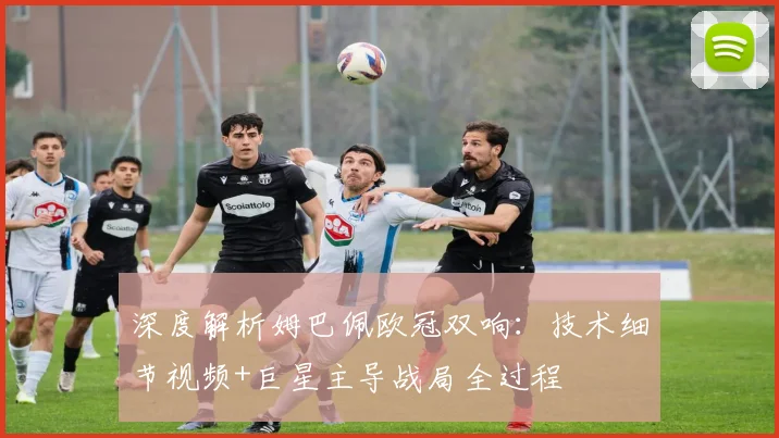 深度解析姆巴佩欧冠双响:技术细节视频+巨星主导战局全过程