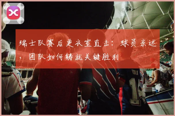 瑞士队赛后更衣室直击：球员亲述，团队如何铸就关键胜利