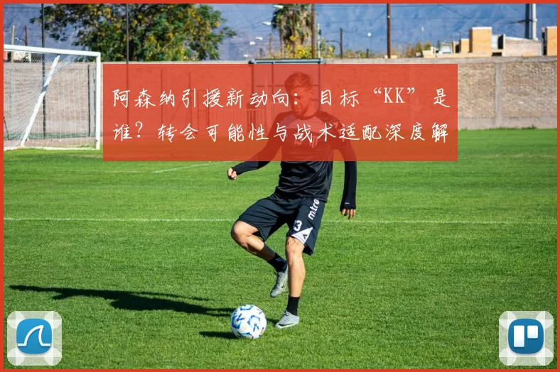 阿森纳引援新动向：目标“KK”是谁？转会可能性与战术适配深度解析