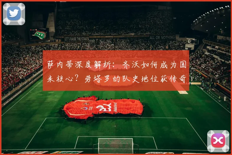 萨内蒂深度解析:齐沃如何成为国米核心?劳塔罗的队史地位获传奇盛赞