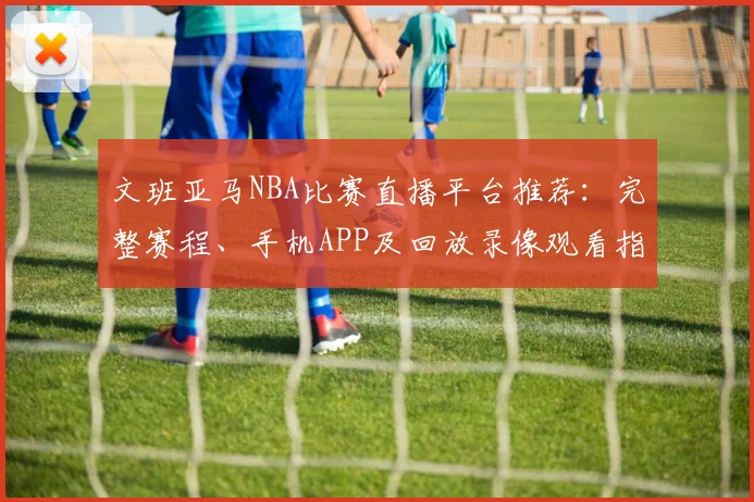 文班亚马NBA比赛直播平台推荐：完整赛程、手机APP及回放录像观看指南