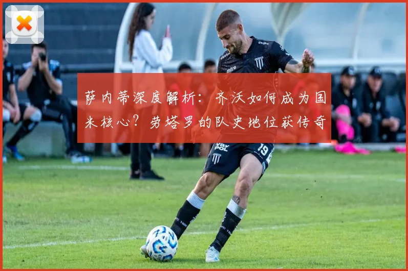 萨内蒂深度解析：齐沃如何成为国米核心？劳塔罗的队史地位获传奇盛赞