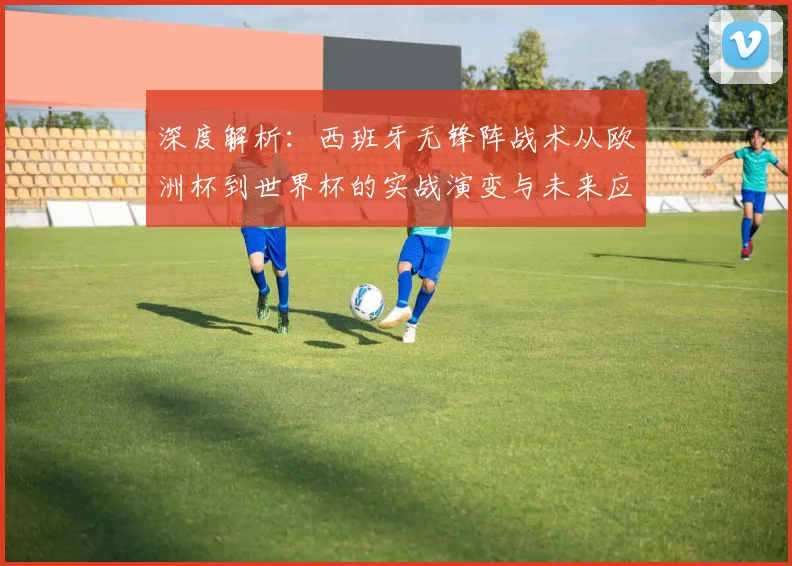 深度解析：西班牙无锋阵战术从欧洲杯到世界杯的实战演变与未来应用启示
