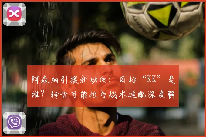 阿森纳引援新动向：目标“KK”是谁？转会可能性与战术适配深度解析
