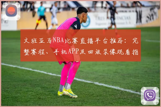 文班亚马NBA比赛直播平台推荐：完整赛程、手机APP及回放录像观看指南