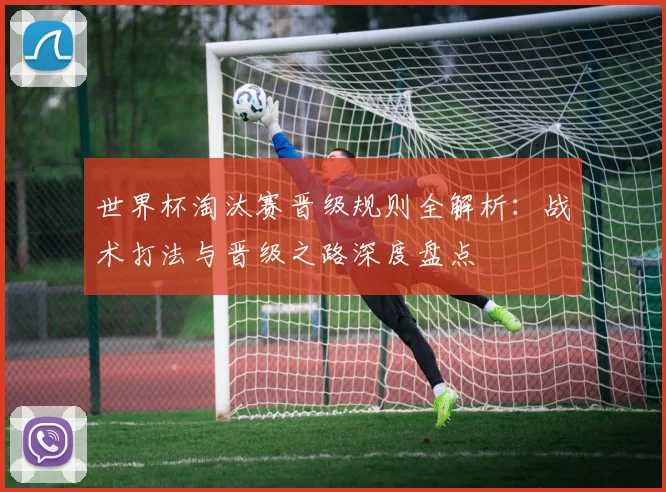 世界杯淘汰赛晋级规则全解析:战术打法与晋级之路深度盘点