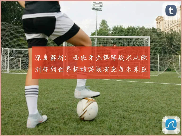 深度解析:西班牙无锋阵战术从欧洲杯到世界杯的实战演变与未来应用启示